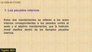 La vida en Cristo
Nogales 2021
1. Los pecados internos
Estos dos mandamientos se refieren a los actos
internos correspondientes a los pecados contra el
sexto y el séptimo mandamientos, que la tradición
moral clasifica dentro de los llamados pecados
internos.
 