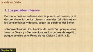 La vida en Cristo
Nogales 2021
1. Los pecados internos
De modo positivo ordenan vivir la pureza (el noveno) y el
desprendimiento de los bienes materiales (el décimo) en
los pensamientos y deseos, según las palabras del Señor:
«Bienaventurados los limpios de corazón, porque ellos
verán a Dios» y «Bienaventurados los pobres de espíritu,
porque de ellos es el Reino de los Cielos» ( Mt 5, 3.8).
 