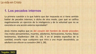 La vida en Cristo
Nogales 2021
1. Los pecados internos
La primera cuestión a la que habría que dar respuesta es si tiene sentido
hablar de pecados internos; o dicho de otro modo, ¿por qué se califica
negativamente un ejercicio de la inteligencia y de la voluntad que no se
concreta en una acción externa reprobable?
Jesús mismo explica que es del corazón del hombre de donde proceden
«los malos pensamientos, muertes, adulterios, fornicaciones, hurtos, falsos
testimonios, blasfemias» (Mt 15, 19). Y en el ámbito específico de la
castidad, enseña «que cualquiera que mira a una mujer deseándola, ya
adulteró con ella en su corazón» (Mt 5, 28).
 