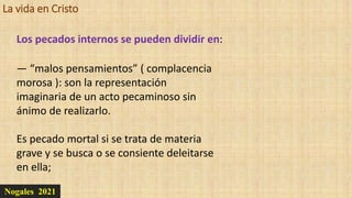 La vida en Cristo
Nogales 2021
Los pecados internos se pueden dividir en:
— “malos pensamientos” ( complacencia
morosa ): son la representación
imaginaria de un acto pecaminoso sin
ánimo de realizarlo.
Es pecado mortal si se trata de materia
grave y se busca o se consiente deleitarse
en ella;
 