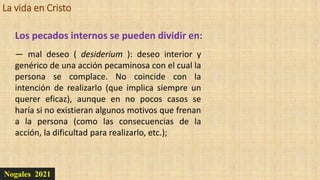 La vida en Cristo
Nogales 2021
Los pecados internos se pueden dividir en:
— mal deseo ( desiderium ): deseo interior y
genérico de una acción pecaminosa con el cual la
persona se complace. No coincide con la
intención de realizarlo (que implica siempre un
querer eficaz), aunque en no pocos casos se
haría si no existieran algunos motivos que frenan
a la persona (como las consecuencias de la
acción, la dificultad para realizarlo, etc.);
 