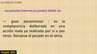 La vida en Cristo
Nogales 2021
Los pecados internos se pueden dividir en:
— gozo pecaminoso : es la
complacencia deliberada en una
acción mala ya realizada por sí o por
otros. Renueva el pecado en el alma.
 