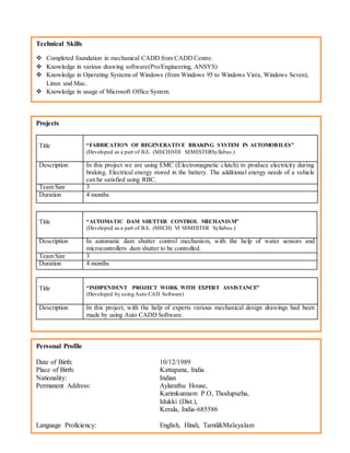 Technical Skills
 Completed foundation in mechanical CADD from CADD Centre.
 Knowledge in various drawing software(Pro/Engineering, ANSYS)
 Knowledge in Operating Systems of Windows (from Windows 95 to Windows Vista, Windows Seven),
Linux and Mac.
 Knowledge in usage of Microsoft Office System.
Personal Profile
Date of Birth: 10/12/1989
Place of Birth: Kattapana, India
Nationality: Indian
Permanent Address: Aylarathu House,
Karimkunnam P.O, Thodupuzha,
Idukki (Dist.),
Kerala, India-685586
Language Proficiency: English, Hindi, Tamil&Malayalam
Projects
Title “FABRICATION OF REGENERATIVE BRAKING SYSTEM IN AUTOMOBILES”
(Developed as a part of B.E. (MECH)VIII SEMESTERSyllabus.)
Description In this project we are using EMC (Electromagnetic clutch) to produce electricity during
braking. Electrical energy stored in the battery. The additional energy needs of a vehicle
can be satisfied using RBC.
Team Size 3
Duration 4 months
Title “AUTOMATIC DAM SHUTTER CONTROL MECHANISM”
(Developed as a part of B.E. (MECH) VI SEMESTER Syllabus.)
Description In automatic dam shutter control mechanism, with the help of water sensors and
microcontrollers dam shutter to be controlled.
Team Size 3
Duration 4 months
Title “INDIPENDENT PROJECT WORK WITH EXPERT ASSISTANCE”
(Developed by using Auto CAD Software)
Description In this project, with the help of experts various mechanical design drawings had been
made by using Auto CADD Software.
 