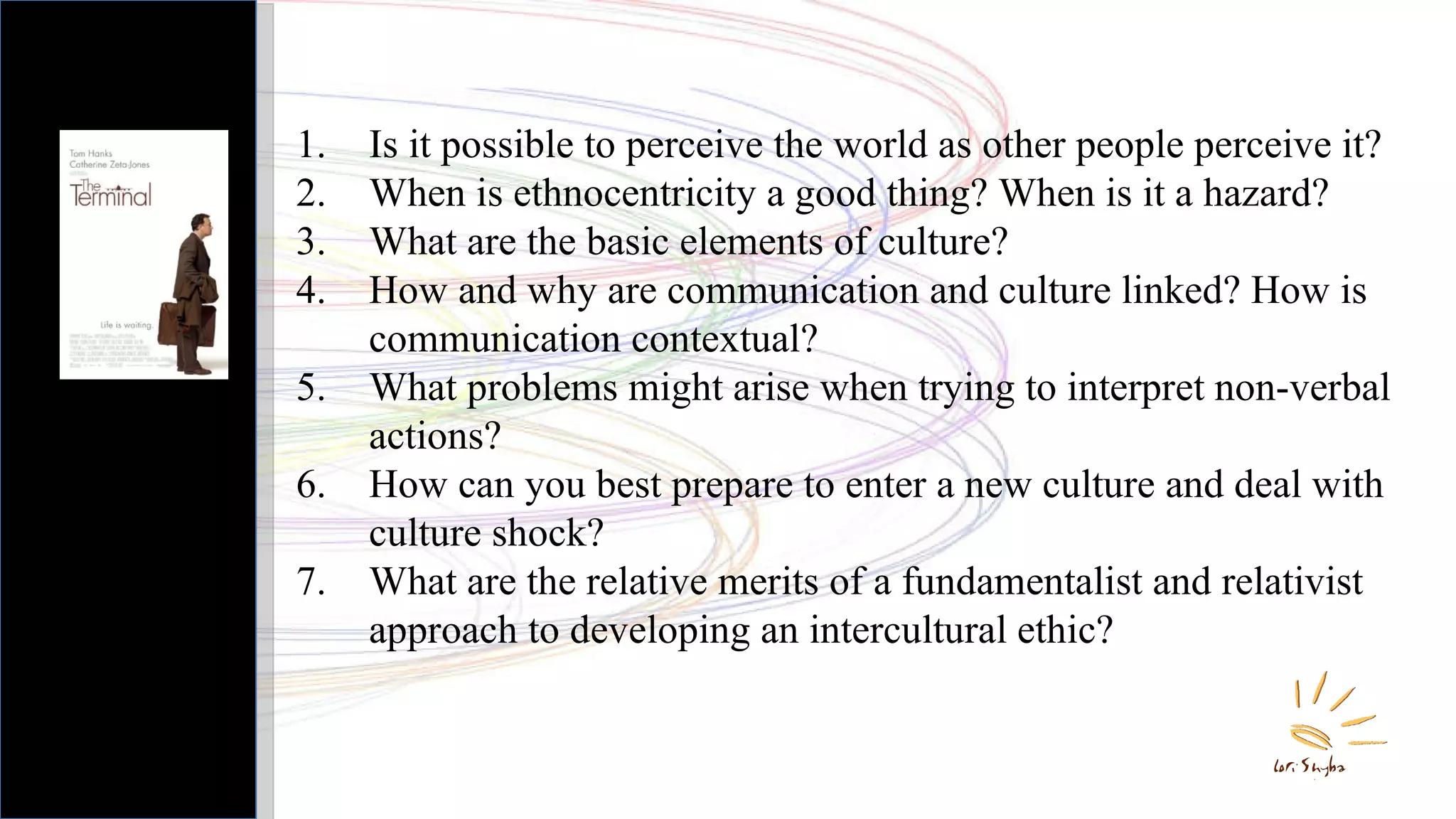 Is it possible to perceive the world as other people perceive it? When is ethnocentricity a good thing? When is it a hazard? What are the basic elements of culture? How and why are communication and culture linked? How is communication contextual? What problems might arise when trying to interpret non-verbal actions? How can you best prepare to enter a new culture and deal with culture shock? What are the relative merits of a fundamentalist and relativist approach to developing an intercultural ethic? 