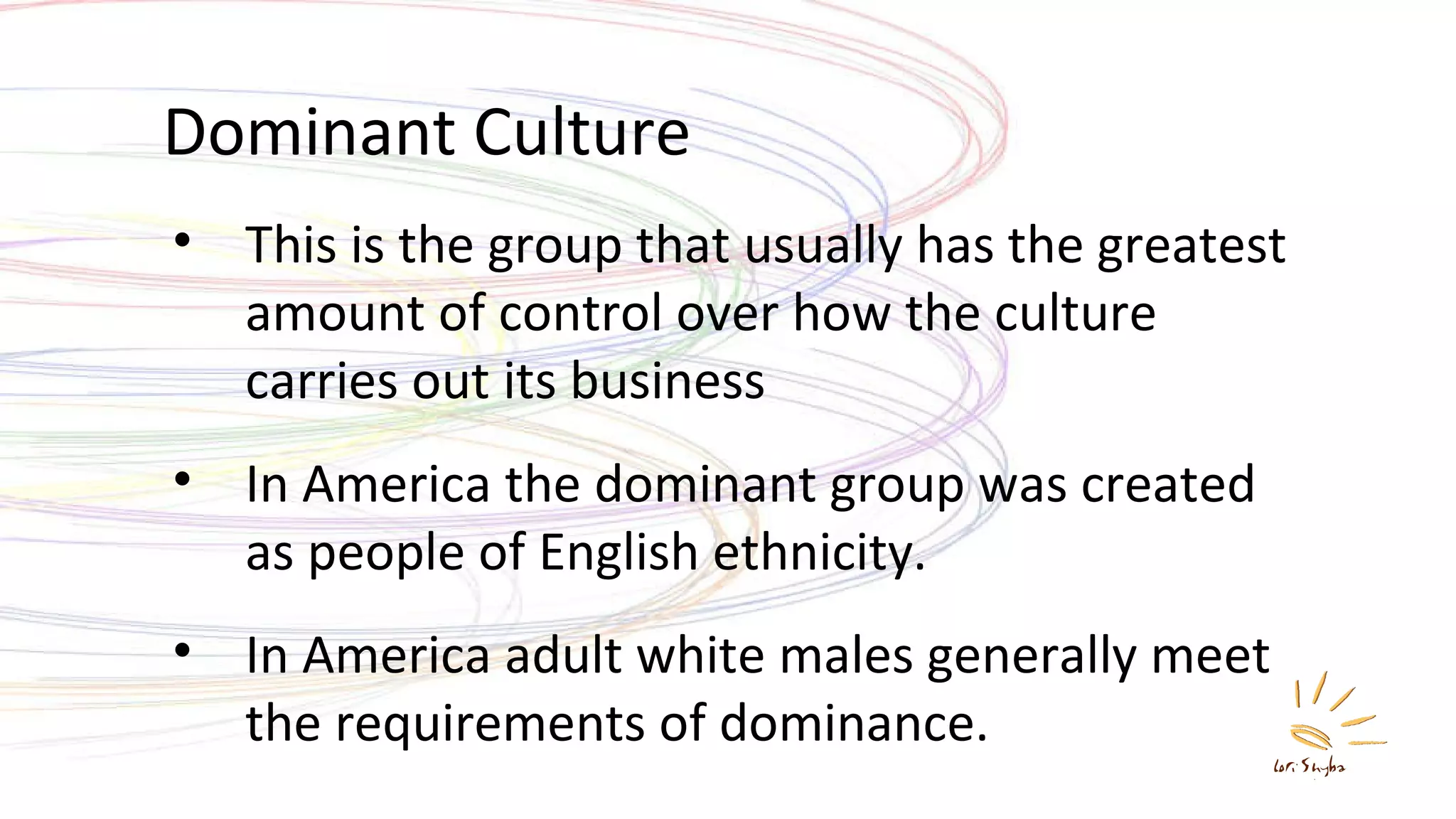 Dominant Culture This is the group that usually has the greatest amount of control over how the culture carries out its business In America the dominant group was created as people of English ethnicity. In America adult white males generally meet the requirements of dominance. 