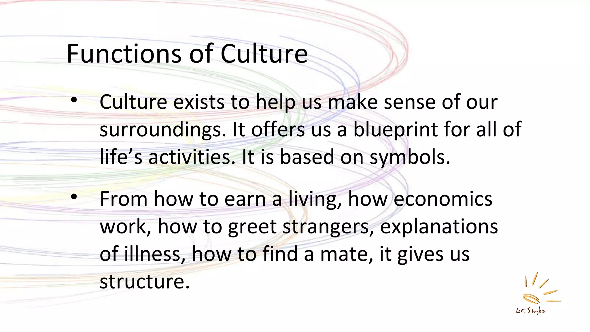 Functions of Culture Culture exists to help us make sense of our surroundings. It offers us a blueprint for all of life’s activities. It is based on symbols. From how to earn a living, how economics work, how to greet strangers, explanations of illness, how to find a mate, it gives us structure. 