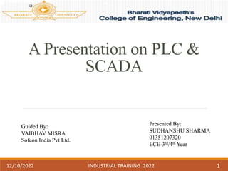 A Presentation on PLC &
SCADA
Guided By:
VAIBHAV MISRA
Sofcon India Pvt Ltd.
Presented By:
SUDHANSHU SHARMA
01351207320
ECE-3rd/4th Year
12/10/2022 INDUSTRIAL TRAINING 2022 1
 