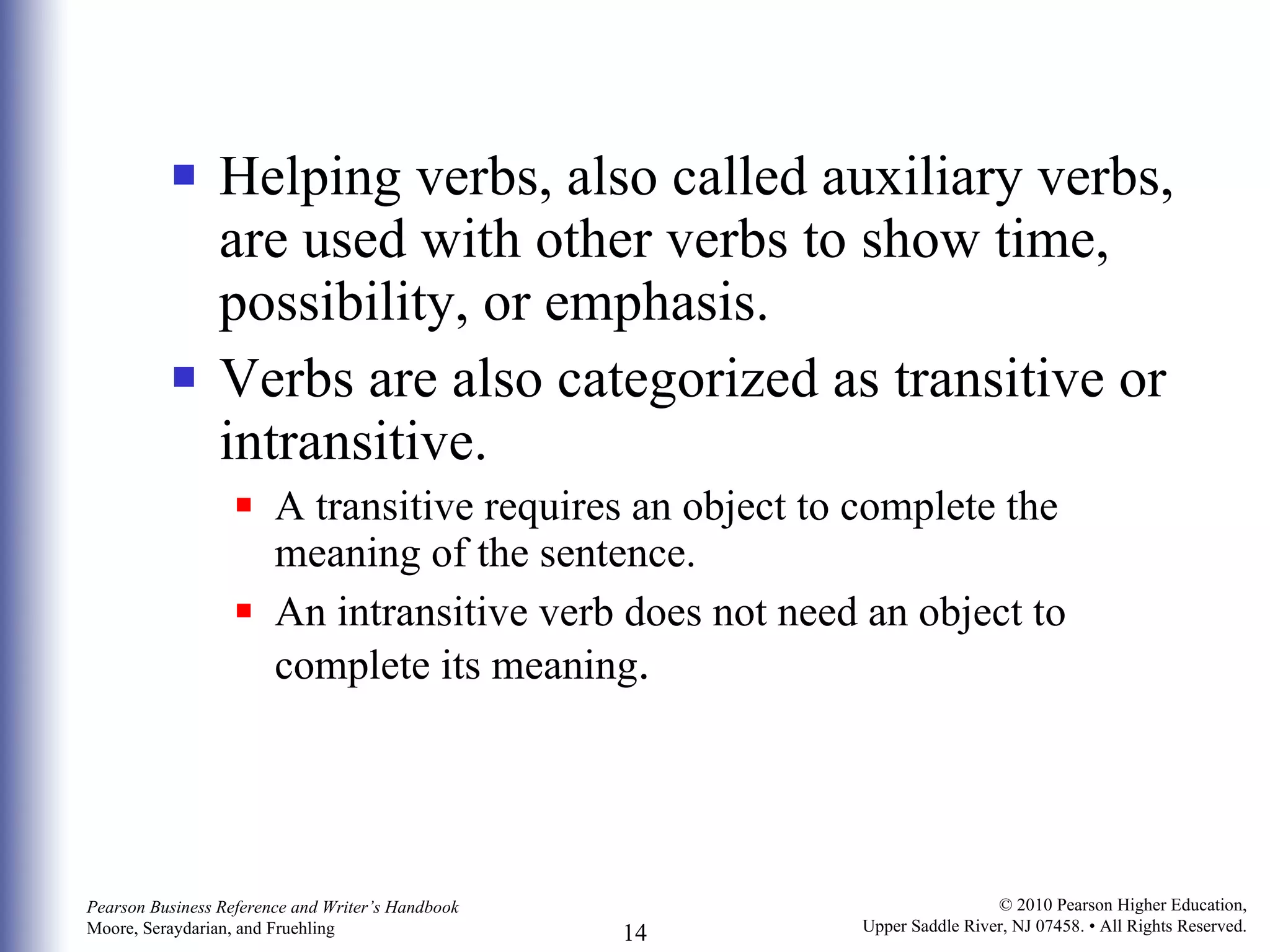 Helping verbs, also called auxiliary verbs, are used with other verbs to show time, possibility, or emphasis. Verbs are also categorized as transitive or intransitive.  A transitive requires an object to complete the meaning of the sentence. An intransitive verb does not need an object to complete its meaning . 
