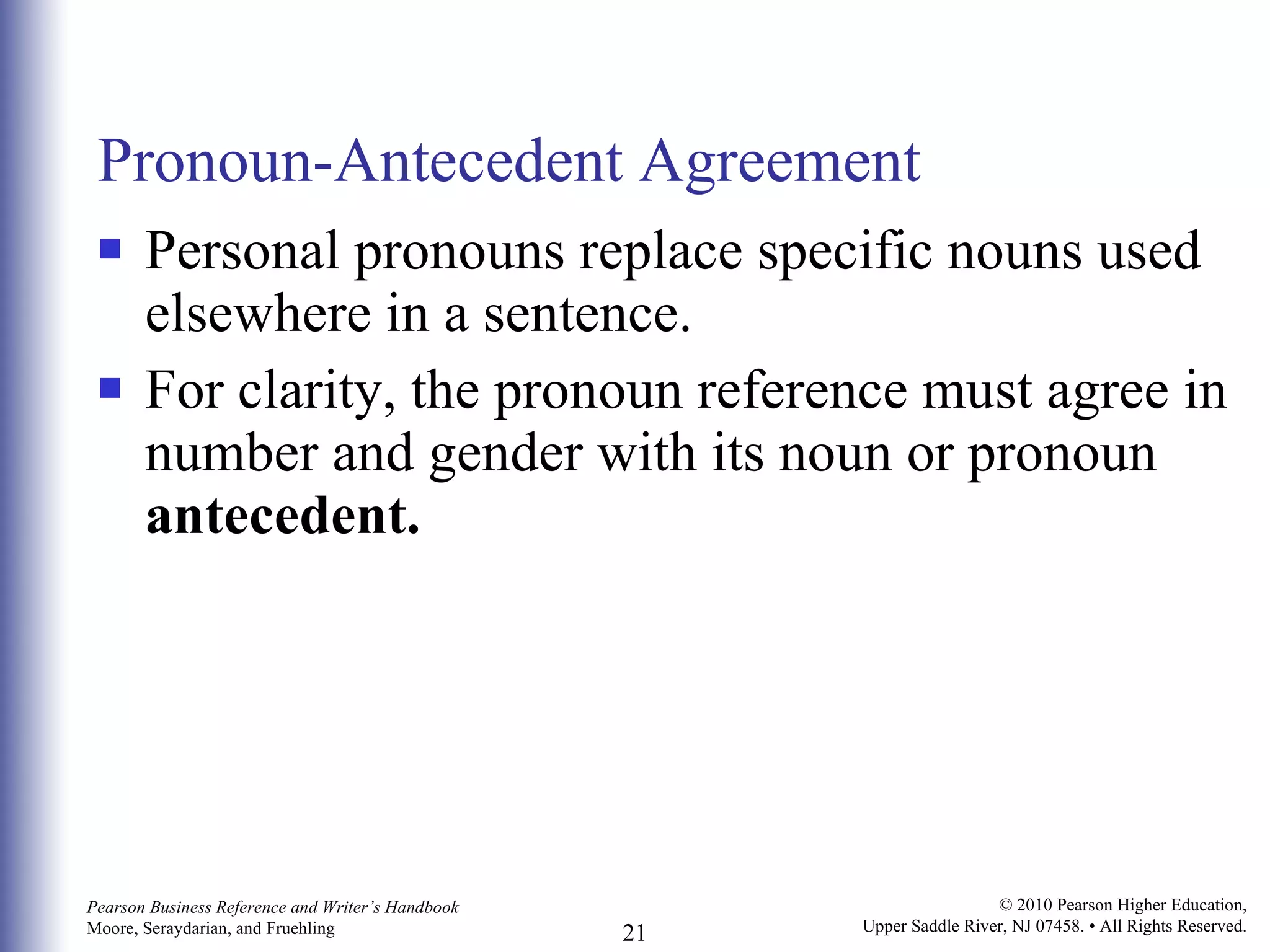 Pronoun-Antecedent Agreement Personal pronouns replace specific nouns used elsewhere in a sentence.  For clarity, the pronoun reference must agree in number and gender with its noun or pronoun  antecedent. 