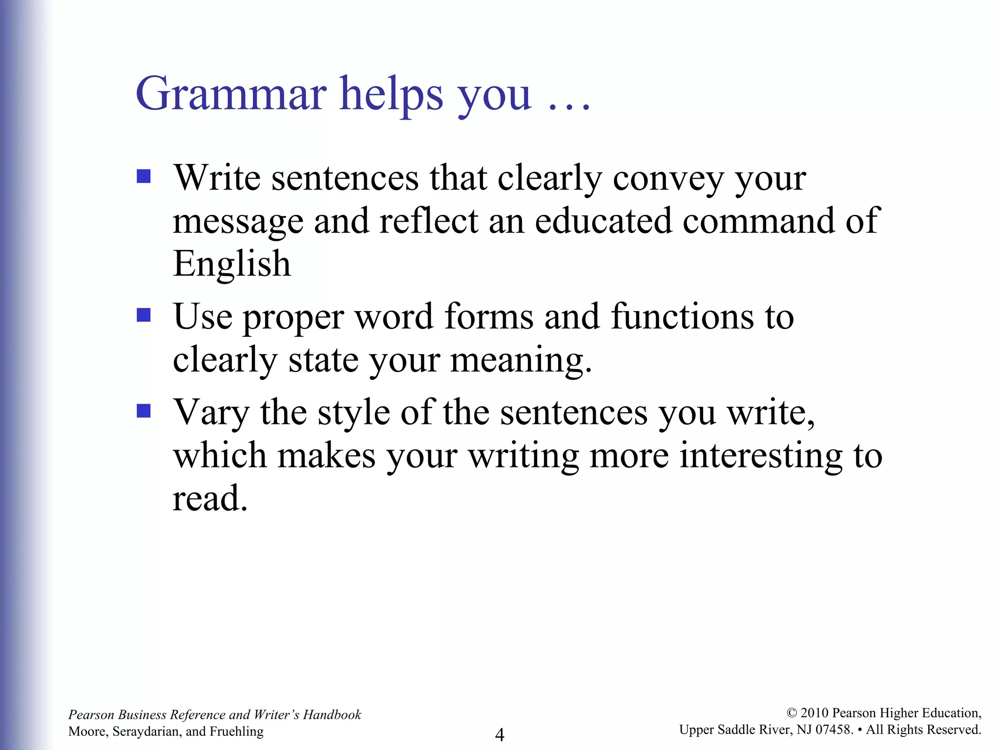 Grammar helps you … Write sentences that clearly convey your message and reflect an educated command of English Use proper word forms and functions to clearly state your meaning.  Vary the style of the sentences you write, which makes your writing more interesting to read.  
