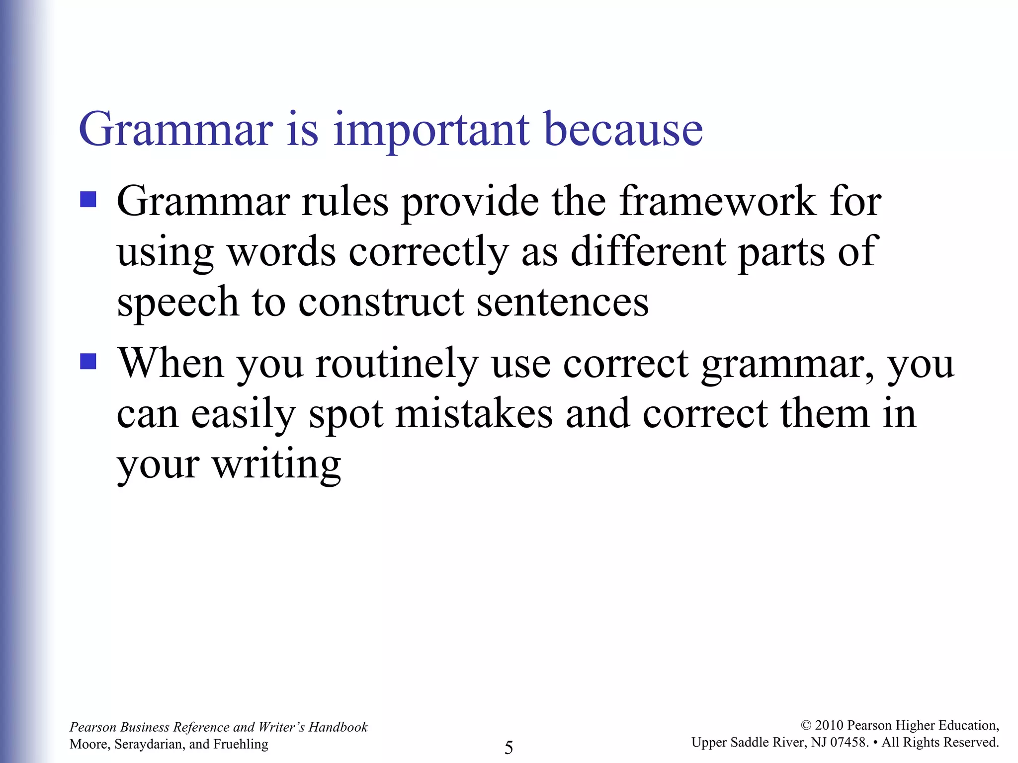 Grammar is important because Grammar rules provide the framework for using words correctly as different parts of speech to construct sentences When you routinely use correct grammar, you can easily spot mistakes and correct them in your writing 