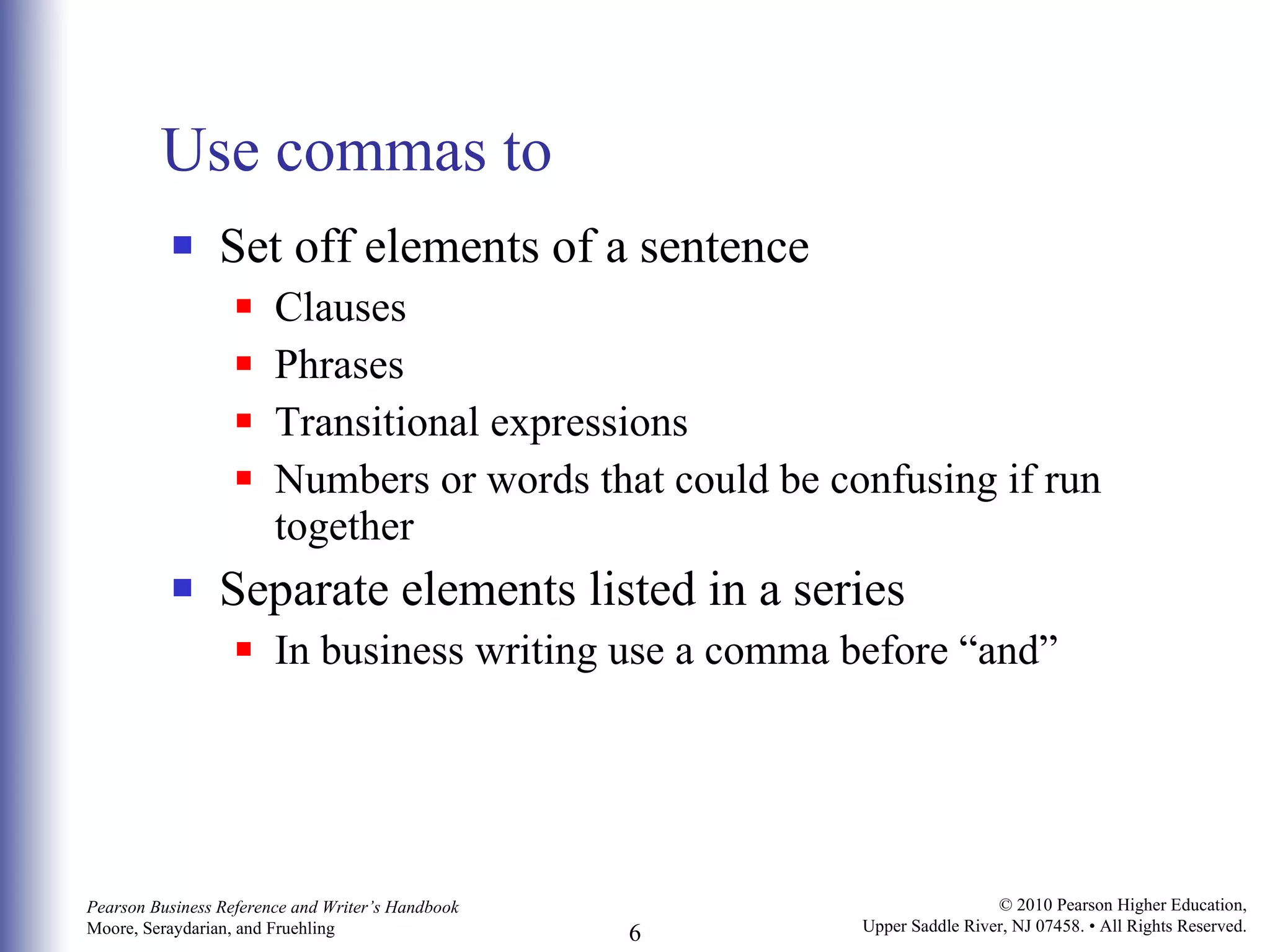 Use commas to Set off elements of a sentence Clauses Phrases Transitional expressions Numbers or words that could be confusing if run together Separate elements listed in a series In business writing use a comma before “and” 