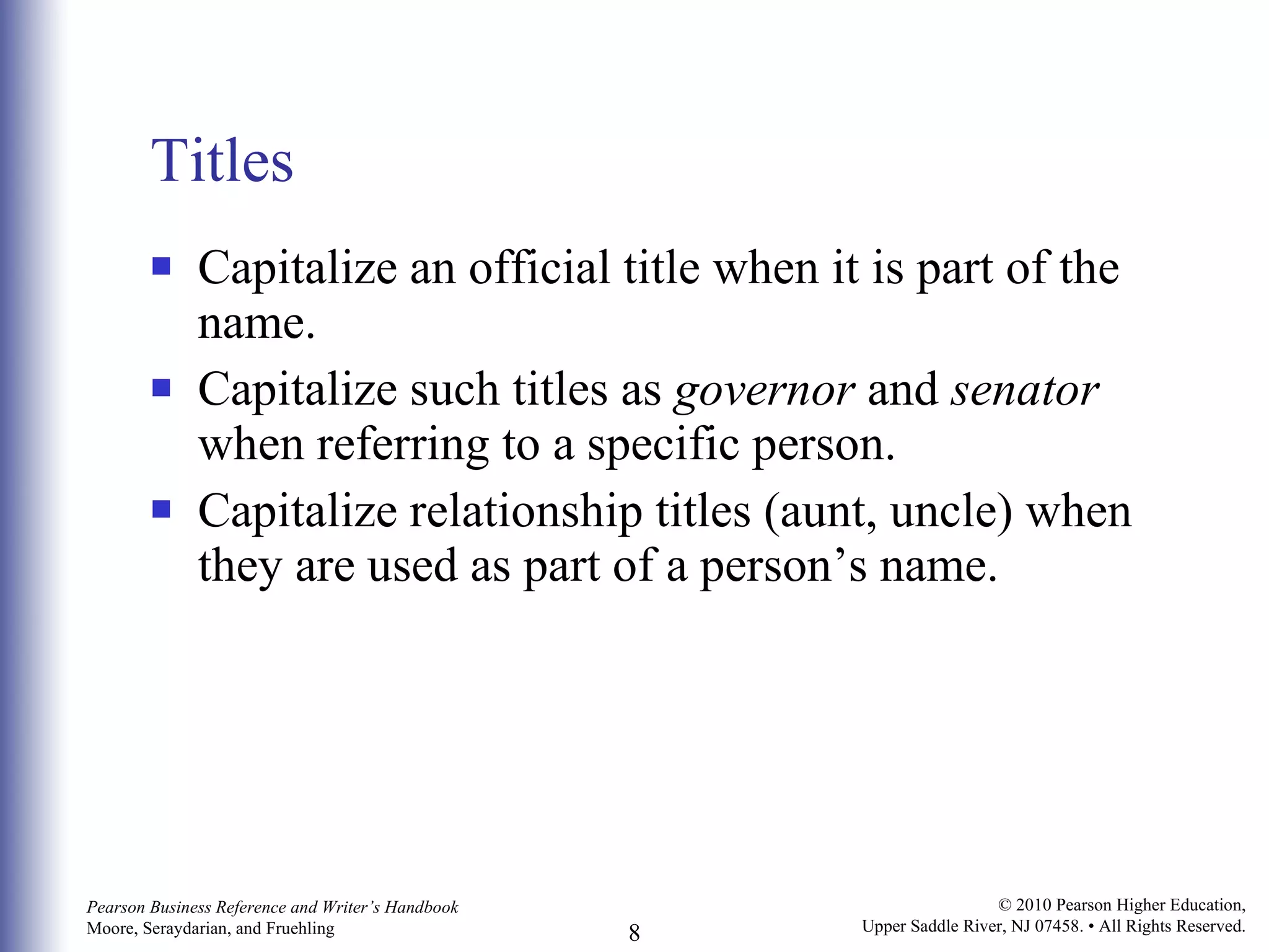 Titles Capitalize an official title when it is part of the name. Capitalize such titles as  governor  and  senator  when referring to a specific person. Capitalize relationship titles (aunt, uncle) when they are used as part of a person’s name. 