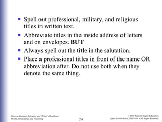 Spell out professional, military, and religious titles in written text. Abbreviate titles in the inside address of letters and on envelopes.  BUT Always spell out the title in the salutation. Place a professional titles in front of the name OR abbreviation after. Do not use both when they denote the same thing. 