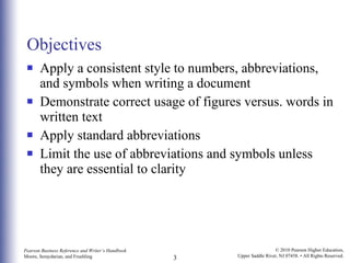 Objectives Apply a consistent style to numbers, abbreviations, and symbols when writing a document Demonstrate correct usage of figures versus. words in written text Apply standard abbreviations Limit the use of abbreviations and symbols unless they are essential to clarity 