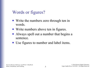 Words or figures? Write the numbers zero through ten in words. Write numbers above ten in figures. Always spell out a number that begins a sentence. Use figures to number and label items. 