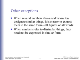 Other exceptions When several numbers above and below ten designate similar things, it is clearer to express them in the same form—all figures or all words.  When numbers refer to dissimilar things, they need not be expressed in similar form. 