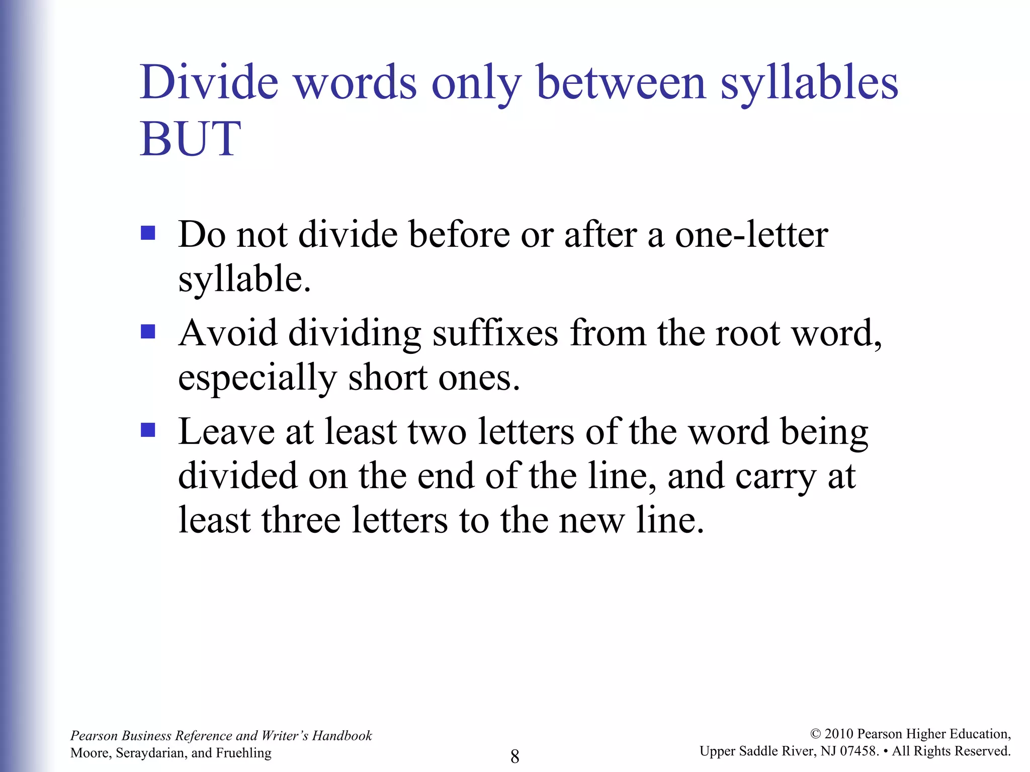 Divide words only between syllables BUT Do not divide before or after a one-letter syllable. Avoid dividing suffixes from the root word, especially short ones. Leave at least two letters of the word being divided on the end of the line, and carry at least three letters to the new line. 