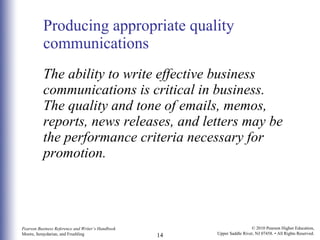 Producing appropriate quality communications The ability to write effective business communications is critical in business. The quality and tone of emails, memos, reports, news releases, and letters may be the performance criteria necessary for promotion. 