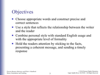 Objectives Choose appropriate words and construct precise and correct sentences Use a style that reflects the relationship between the writer and the reader Combine personal style with standard English usage and with the appropriate level of formality Hold the readers attention by sticking to the facts, presenting a coherent message, and sending a timely response 
