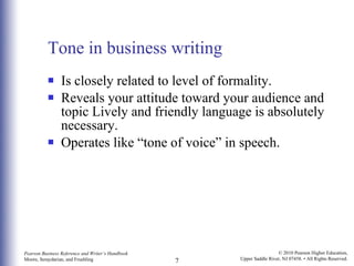 Tone in business writing Is closely related to level of formality. Reveals your attitude toward your audience and topic Lively and friendly language is absolutely necessary.  Operates like “tone of voice” in speech. 