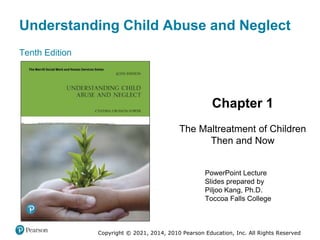 Understanding Child Abuse and Neglect
Tenth Edition
Chapter 1
The Maltreatment of Children
Then and Now
PowerPoint Lecture
Slides prepared by
Piljoo Kang, Ph.D.
Toccoa Falls College
Copyright © 2021, 2014, 2010 Pearson Education, Inc. All Rights Reserved
 