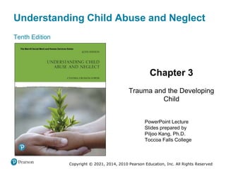Understanding Child Abuse and Neglect
Tenth Edition
Chapter 3
Trauma and the Developing
Child
PowerPoint Lecture
Slides prepared by
Piljoo Kang, Ph.D.
Toccoa Falls College
Copyright © 2021, 2014, 2010 Pearson Education, Inc. All Rights Reserved
 