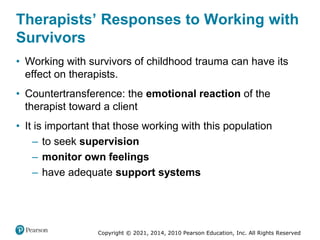 Copyright © 2021, 2014, 2010 Pearson Education, Inc. All Rights Reserved
Therapists’ Responses to Working with
Survivors
• Working with survivors of childhood trauma can have its
effect on therapists.
• Countertransference: the emotional reaction of the
therapist toward a client
• It is important that those working with this population
– to seek supervision
– monitor own feelings
– have adequate support systems
 