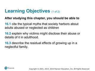 Copyright © 2021, 2014, 2010 Pearson Education, Inc. All Rights Reserved
Learning Objectives (1 of 2)
After studying this chapter, you should be able to
16.1 cite the typical myths that society harbors about
adults abused or neglected as children
16.2 explain why victims might disclose their abuse or
details of it in adulthood.
16.3 describe the residual effects of growing up in a
neglectful family.
 
