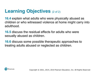Copyright © 2021, 2014, 2010 Pearson Education, Inc. All Rights Reserved
Learning Objectives (2 of 2)
16.4 explain what adults who were physically abused as
children or who witnessed violence at home might carry into
adulthood.
16.5 discuss the residual effects for adults who were
sexually abused as children.
16.6 discuss some possible therapeutic approaches to
treating adults abused or neglected as children.
 