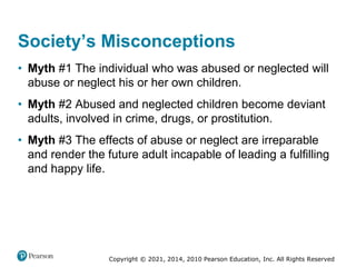 Copyright © 2021, 2014, 2010 Pearson Education, Inc. All Rights Reserved
Society’s Misconceptions
• Myth #1 The individual who was abused or neglected will
abuse or neglect his or her own children.
• Myth #2 Abused and neglected children become deviant
adults, involved in crime, drugs, or prostitution.
• Myth #3 The effects of abuse or neglect are irreparable
and render the future adult incapable of leading a fulfilling
and happy life.
 