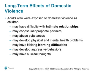 Copyright © 2021, 2014, 2010 Pearson Education, Inc. All Rights Reserved
Long-Term Effects of Domestic
Violence
• Adults who were exposed to domestic violence as
children
– may have difficulty with intimate relationships
– may choose inappropriate partners
– may abuse substances
– may develop physical and mental health problems
– may have lifelong learning difficulties
– may develop aggressive behaviors
– may have suicidal thoughts
 