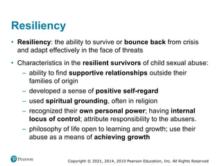Copyright © 2021, 2014, 2010 Pearson Education, Inc. All Rights Reserved
Resiliency
• Resiliency: the ability to survive or bounce back from crisis
and adapt effectively in the face of threats
• Characteristics in the resilient survivors of child sexual abuse:
– ability to find supportive relationships outside their
families of origin
– developed a sense of positive self-regard
– used spiritual grounding, often in religion
– recognized their own personal power; having internal
locus of control; attribute responsibility to the abusers.
– philosophy of life open to learning and growth; use their
abuse as a means of achieving growth
 