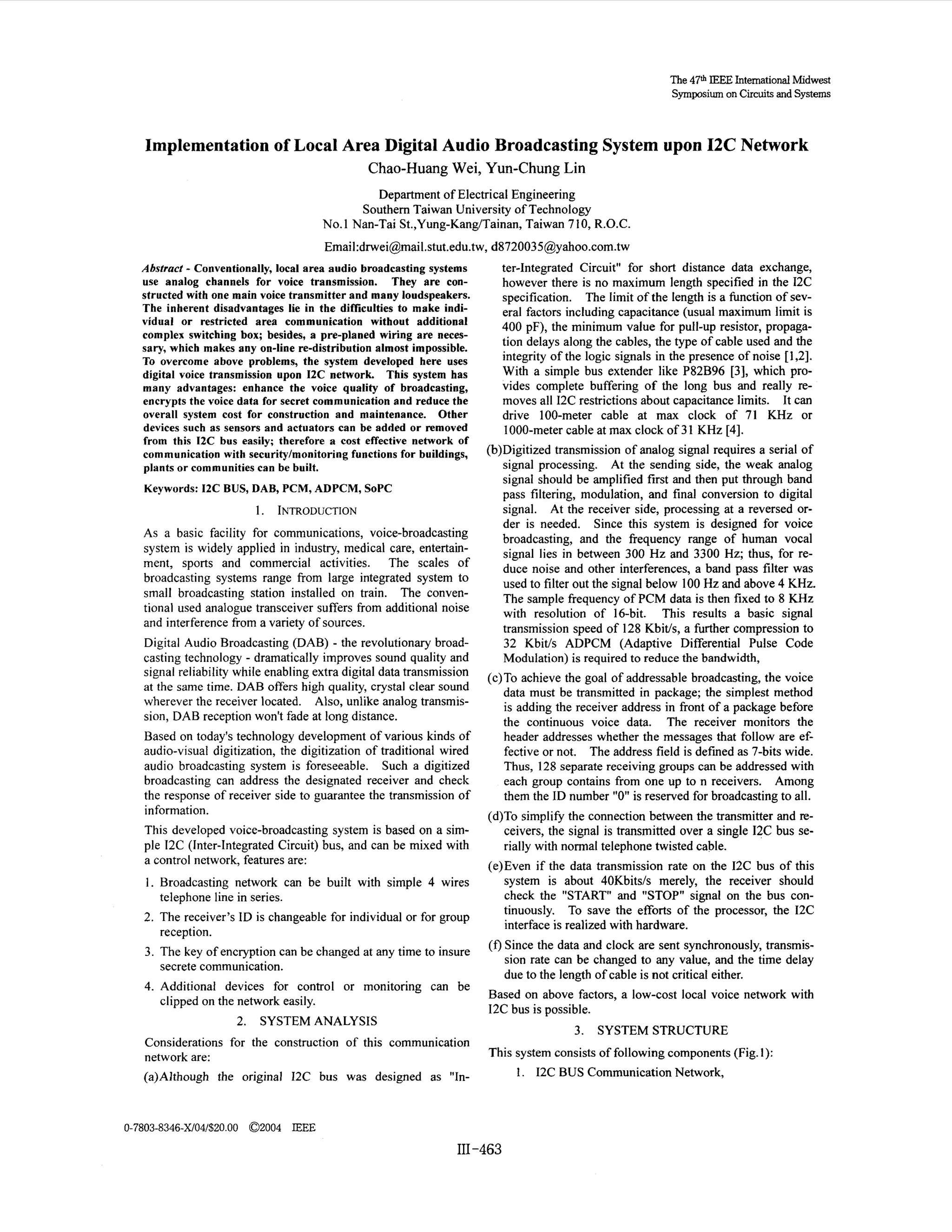 The 47th I E E InternationalMidwest
Symposium on C r u t and Systems
icis

Implementation of Local Area Digital Audio Broadcasting System upon 12C Network
Chao-Huang Wei, Yun-Chung Lin
Department of Electrical Engineering
Southern Taiwan University of Technology
No. 1 Nan-Tai St.,Yung-KangTainan, Taiwan 7 10, R.O.C.

Email:dnvei@mail.stut.edu.tw,
d8720035@yahoo.com.tw

-

Abstract Conventionally, local area audio broadcasting systems
use analog channels for voice transmission. They are constructed with one main voice transmitter and many loudspeakers.
The inherent disadvantages lie in the difficulties to make individual or restricted area communication without additional
complex switching box; besides, a pre-planed wiring are necessary, which makes any on-line re-distribution almost impossible.
To overcome above problems, the system developed here uses
digital voice transmission upon 12C network. This system has
many advantages: enhance the voice quality of broadcasting,
encrypts the voice data for secret communication and reduce the
overall system cost for construction and maintenance. Other
devices such as sensors and actuators can be added or removed
from this I2C bus easily; therefore a cost effective network of
communication with securitylmonitoring functions for buildings,
plants or communities can be built.
Keywords: 12C BUS, DAB, PCM, ADPCM, SoPC

1.

INTRODUCTION

As a basic facility for communications, voice-broadcasting
system is widely applied in industry, medical care, entertainment, sports and commercial activities. The scales of
broadcasting systems range from large integrated system to
small broadcasting station installed on train. The conventional used analogue transceiver suffers from additional noise
and interference from a variety of sources.
Digital Audio Broadcasting (DAB) - the revolutionary broadcasting technology - dramatically improves sound quality and
signal reliability while enabling extra digital data transmission
at the same time. DAB offers high quality, crystal clear sound
wherever the receiver located. Also, unlike analog transmission, DAB reception won't fade at long distance.
Based on today's technology development of various kinds of
audio-visual digitization, the digitization of traditional wired
audio broadcasting system is foreseeable. Such a digitized
broadcasting can address the designated receiver and check
the response of receiver side to guarantee the transmission of
information.
This developed voice-broadcasting system is based on a simple 12C (Inter-Integrated Circuit) bus, and can be mixed with
a control network, features are:
1. Broadcasting network can be built with simple 4 wires

telephone line in series.
2. The receiver's ID is changeable for individual or for group
reception.
3. The key of encryption can be changed at any time to insure
secrete communication.
4. Additional devices for control or monitoring can be
clipped on the network easily.
2.

ter-Integrated Circuit" for short distance data exchange,
however there is no maximum length specified in the 12C
specification. The limit of the length is a function of several factors including capacitance (usual maximum limit is
400 pF), the minimum value for pull-up resistor, propagation delays along the cables, the type of cable used and the
integrity of the logic signals in the presence of noise [ 1,2].
With a simple bus extender like P82B96 [3], which provides complete buffering of the long bus and really removes all 12C restrictions about capacitance limits. It can
drive 100-meter cable at max clock of 71 KHz or
1000-meter cable at max clock of 3 1 KHz [4].
(b)Digitized transmission of analog signal requires a serial of
signal processing. At the sending side, the weak analog
signal should be amplified first and then put through band
pass filtering, modulation, and final conversion to digital
signal. At the receiver side, processing at a reversed order is needed. Since this system is designed for voice
broadcasting, and the frequency range of human vocal
signal lies in between 300 Hz and 3300 Hz; thus, for reduce noise and other interferences, a band pass filter was
used to filter out the signal below 100 Hz and above 4 KHz.
The sample frequency of PCM data is then fixed to 8 KHz
with resolution of 16-bit. This results a basic signal
transmission speed of 128 Kbit/s, a further compression to
32 Kbit/s ADPCM (Adaptive Differential Pulse Code
Modulation) is required to reduce the bandwidth,
(c)To achieve the goal of addressable broadcasting, the voice
data must be transmitted in package; the simplest method
is adding the receiver address in front of a package before
the continuous voice data. The receiver monitors the
header addresses whether the messages that follow are effective or not. The address field is defined as 7-bits wide.
Thus, 128 separate receiving groups can be addressed with
each group contains from one up to n receivers. Among
them the ID number "0" is reserved for broadcasting to all.
(d)To simplify the connection between the transmitter and receivers, the signal is transmitted over a single 12C bus serially with normal telephone twisted cable.
(e)Even if the data transmission rate on the 12C bus of this
system is about 40Kbitsh merely, the receiver should
check the "START" and "STOP" signal on the bus continuously. To save the efforts of the processor, the 12C
interface is realized with hardware.
(f) Since the data and clock are sent synchronously, transmission rate can be changed to any value, and the time delay
due to the length of cable is not critical either.

Based on above factors, a low-cost local voice network with
12C bus is possible.

SYSTEM ANALYSIS

3.

Considerations for the construction of this communication
network are:
(a)Although the original 12C bus was designed as "In-

SYSTEM STRUCTURE

This system consists of following components (Fig. I):
1. 12C BUS Communication Network,

0-7803-8346-X/04/$20.00 02004 IEEE

I11-463

 