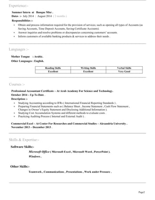Page2
Experience:-
Summer Intern at Banque Misr .
Dates :- July 2014 : August 2014 ( 2 months )
Responsibilities :-
 Obtain and process information required for the provision of services; such as opening all types of Accounts (as
Saving Accounts, Time Deposit Accounts, Saving Certificate Accounts).
 Answer inquiries and resolve problems or discrepancies concerning customers’ accounts.
 Inform customers of available banking products & services to address their needs .
Languages :-
Mother Tongue : Arabic.
Other Languages : English.
Reading Skills Writing Skills Verbal Skills
Excellent Excellent Very Good
Courses :-
Professional Accountant Certificate – At Arab Academy For Science and Technology.
October 2014 – Up To Date .
Description :-
 Studying Accounting according to IFRs ( International Financial Reporting Standards ) .
 Preparing Financial Statements such as ( Balance Sheet , Income Statement , Cash Flow Statement ,
Changes in Owner’s Equity Statement and Disclosing Additional Information ).
 Studying Cost Accumulation Systems and different methods to evaluate costs .
 Practicing Auditing Process ( Internal and External Audit ) .
Commercial Excel – At Center For Researches and Commercial Studies – Alexandria University .
November 2013 – December 2013 .
Skills & Expertise:-
Software Skills:-
Microsoft Office ( Microsoft Excel , Microsoft Word , PowerPoint ).
Windows .
Other Skills:-
Teamwork , Communications , Presentations , Work under Pressure .
 