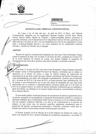 TRIBUNAL CONSTITUCIONAL
11111111111111 111 111
EXP N ° 01358-2016-PA/TC
LORETO
JUAN CARLOS HERNÁNDEZ VARGAS
SENTENCIA DEL TRIBUNAL CONSTITUCIONAL
En Lima, a los 19 días del mes de abril de 2017, el Pleno del Tribunal
Constitucional, integrado por los magistrados Miranda Canales, Urviola Hani, Blume
Fortini, Ramos Núñez, Sardón de Taboada y Espinosa-Saldaña Barrera, pronuncia la
siguiente sentencia, con el abocamiento de la magistrada Ledesma Narváez, aprobado en el
Pleno del día 4 de abril de 2017, con los fundamentos de voto de los magistrados Urviola
Hani y Espinosa-Saldaña Barrera y los votos singulares de los magistrados Ledesma
Narváez y Sardón de Taboada que se agregan.
Recurso de agravio constitucional interpuesto por don Juan Carlos Hernández Vargas
contra la sentencia de fojas 156, de fecha 31 de marzo de 2015, expedida por la Sala Civil
de la Corte Superior de Justicia de Loreto, que declaró fundada la excepción de
incompetencia por razón de la materia, nulo todo lo actuado y concluido el proceso.
EDENTES
Con fecha 31 de julio de 2013, don Juan Carlos Hernández Vargas interpuso demanda
de amparo contra la Municipalidad Provincial de Maynas, solicitando que se ordene su
reposición en el puesto de obrero a cargo de realizar trabajos de supervisión de
mejoramiento de las áreas verdes del casco urbano y periurbano del Distrito de Iquitos que
venía desempeñando, por haber sido despedido incausadamente. Sostiene que ha laborado
del 1 de enero de 2012 al 2 de mayo de 2013, en forma personal, bajo subordinación, con
un horario y una remuneración, por lo que solo podía ser despedido por una causa justa
relacionado con su conducta o capacidad laboral, asimismo señala que el 2 de mayo de
2013 no lo dejaron entrar a su centro de labores indicando verbalmente que no trabajaría a
partir de la fecha, sin embargo no le cursaron ningún documento comunicándole el término
de su relación laboral.
El procurador público municipal propuso las excepciones de falta de agotamiento de la
vía previa, excepción de incompetencia y excepción de prescripción extintiva; y contesta la
demanda señalando que el demandante debió iniciar su proceso en la vía ordinaria laboral
ante los juzgados ordinarios laborales y no ante la vía constitucional en el proceso de
amparo, ya que existe una vía procesal especifica igualmente satisfactoria para la
protección del derecho constitucional amenazado o vulnerado. Asimismo, indica que los
trabajos que realizó el actor tenían carácter eventual porque era obrero.
El Primer Juzgado Civil de Maynas de la Corte Superior de Justicia de Loreto, con
fecha 4 de octubre de 2013, declaró infundada las excepciones propuestas, y con fecha 14
 