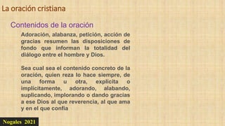 La oración cristiana
Nogales 2021
Contenidos de la oración
Adoración, alabanza, petición, acción de
gracias resumen las disposiciones de
fondo que informan la totalidad del
diálogo entre el hombre y Dios.
Sea cual sea el contenido concreto de la
oración, quien reza lo hace siempre, de
una forma u otra, explícita o
implícitamente, adorando, alabando,
suplicando, implorando o dando gracias
a ese Dios al que reverencia, al que ama
y en el que confía
 