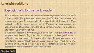 Nogales 2021
Expresiones o formas de la oración
La oración cristiana
El Catecismo estructura su exposición distinguiendo entre: oración
vocal, meditación y oración de contemplación. Las tres «tienen en
común un rasgo fundamental: el recogimiento del corazón. Esta
actitud vigilante para conservar la Palabra y permanecer en
presencia de Dios hace de todas ellas tiempos fuertes de la vida de
oración» (Catecismo, 2699).
Un análisis del texto evidencia, por lo demás, que el Catecismo al
emplear esa terminología no hace referencia a tres grados de la
vida de oración, sino más bien a dos vías, la oración vocal y la
meditación, presentando ambas como aptas para conducir a esa
cumbre en la vida de oración que es la contemplación. En nuestra
exposición nos atendremos a este esquema.
 