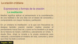 Nogales 2021
Expresiones o formas de la oración
La oración cristiana
La meditación
Meditar significa aplicar el pensamiento a la consideración
de una realidad o de una idea con el deseo de conocerla y
comprenderla con mayor hondura y perfección.
En un cristiano la meditación –a la que con frecuencia se
designa también oración mental– implica orientar el
pensamiento hacia Dios tal y como se ha revelado a lo largo
de la historia de Israel y definitiva y plenamente en Cristo. Y,
desde Dios, dirigir la mirada a la propia existencia para
valorarla y acomodarla al misterio de vida, comunión y amor
que Dios ha dado a conocer.
 
