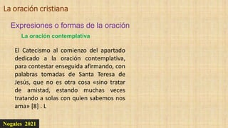 Nogales 2021
Expresiones o formas de la oración
La oración cristiana
El Catecismo al comienzo del apartado
dedicado a la oración contemplativa,
para contestar enseguida afirmando, con
palabras tomadas de Santa Teresa de
Jesús, que no es otra cosa «sino tratar
de amistad, estando muchas veces
tratando a solas con quien sabemos nos
ama» [8] . L
La oración contemplativa
 