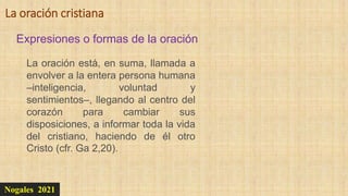 Nogales 2021
Expresiones o formas de la oración
La oración cristiana
La oración está, en suma, llamada a
envolver a la entera persona humana
–inteligencia, voluntad y
sentimientos–, llegando al centro del
corazón para cambiar sus
disposiciones, a informar toda la vida
del cristiano, haciendo de él otro
Cristo (cfr. Ga 2,20).
 