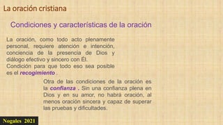 Nogales 2021
Condiciones y características de la oración
La oración cristiana
La oración, como todo acto plenamente
personal, requiere atención e intención,
conciencia de la presencia de Dios y
diálogo efectivo y sincero con Él.
Condición para que todo eso sea posible
es el recogimiento .
Otra de las condiciones de la oración es
la confianza . Sin una confianza plena en
Dios y en su amor, no habrá oración, al
menos oración sincera y capaz de superar
las pruebas y dificultades.
 