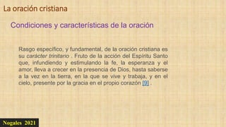 Nogales 2021
Condiciones y características de la oración
La oración cristiana
Rasgo específico, y fundamental, de la oración cristiana es
su carácter trinitario . Fruto de la acción del Espíritu Santo
que, infundiendo y estimulando la fe, la esperanza y el
amor, lleva a crecer en la presencia de Dios, hasta saberse
a la vez en la tierra, en la que se vive y trabaja, y en el
cielo, presente por la gracia en el propio corazón [9] .
 