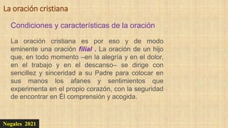 Nogales 2021
Condiciones y características de la oración
La oración cristiana
La oración cristiana es por eso y de modo
eminente una oración filial . La oración de un hijo
que, en todo momento –en la alegría y en el dolor,
en el trabajo y en el descanso– se dirige con
sencillez y sinceridad a su Padre para colocar en
sus manos los afanes y sentimientos que
experimenta en el propio corazón, con la seguridad
de encontrar en Él comprensión y acogida.
 