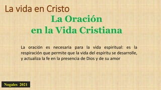 La vida en Cristo
La Oración
en la Vida Cristiana
Nogales 2021
La oración es necesaria para la vida espiritual: es la
respiración que permite que la vida del espíritu se desarrolle,
y actualiza la fe en la presencia de Dios y de su amor
 