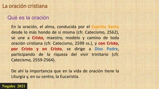 Nogales 2021
Qué es la oración
La oración cristiana
En la oración, el alma, conducida por el Espíritu Santo
desde lo más hondo de sí misma (cfr. Catecismo, 2562),
se une a Cristo, maestro, modelo y camino de toda
oración cristiana (cfr. Catecismo, 2599 ss.), y con Cristo,
por Cristo y en Cristo, se dirige a Dios Padre,
participando de la riqueza del vivir trinitario (cfr.
Catecismo, 2559-2564).
De ahí la importancia que en la vida de oración tiene la
Liturgia y, en su centro, la Eucaristía.
 