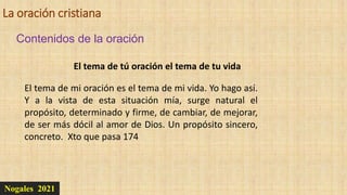 La oración cristiana
Nogales 2021
Contenidos de la oración
El tema de tú oración el tema de tu vida
El tema de mi oración es el tema de mi vida. Yo hago así.
Y a la vista de esta situación mía, surge natural el
propósito, determinado y firme, de cambiar, de mejorar,
de ser más dócil al amor de Dios. Un propósito sincero,
concreto. Xto que pasa 174
 