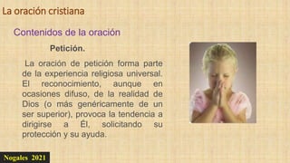La oración cristiana
Nogales 2021
Contenidos de la oración
Petición.
La oración de petición forma parte
de la experiencia religiosa universal.
El reconocimiento, aunque en
ocasiones difuso, de la realidad de
Dios (o más genéricamente de un
ser superior), provoca la tendencia a
dirigirse a Él, solicitando su
protección y su ayuda.
 