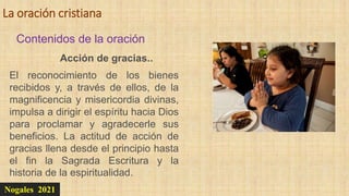 La oración cristiana
Nogales 2021
Contenidos de la oración
Acción de gracias..
El reconocimiento de los bienes
recibidos y, a través de ellos, de la
magnificencia y misericordia divinas,
impulsa a dirigir el espíritu hacia Dios
para proclamar y agradecerle sus
beneficios. La actitud de acción de
gracias llena desde el principio hasta
el fin la Sagrada Escritura y la
historia de la espiritualidad.
 