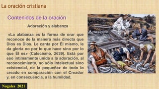 La oración cristiana
Nogales 2021
Contenidos de la oración
Adoración y alabanza
«La alabanza es la forma de orar que
reconoce de la manera más directa que
Dios es Dios. Le canta por Él mismo, le
da gloria no por lo que hace sino por lo
que Él es» (Catecismo, 2639). Está por
eso íntimamente unida a la adoración, al
reconocimiento, no sólo intelectual sino
existencial, de la pequeñez de todo lo
creado en comparación con el Creador
y, en consecuencia, a la humildad,
 